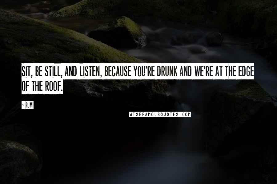 Rumi Quotes: Sit, be still, and listen, because you're drunk and we're at the edge of the roof.