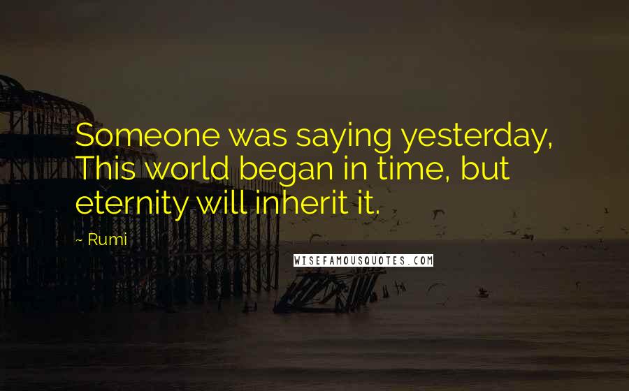 Rumi Quotes: Someone was saying yesterday, This world began in time, but eternity will inherit it.