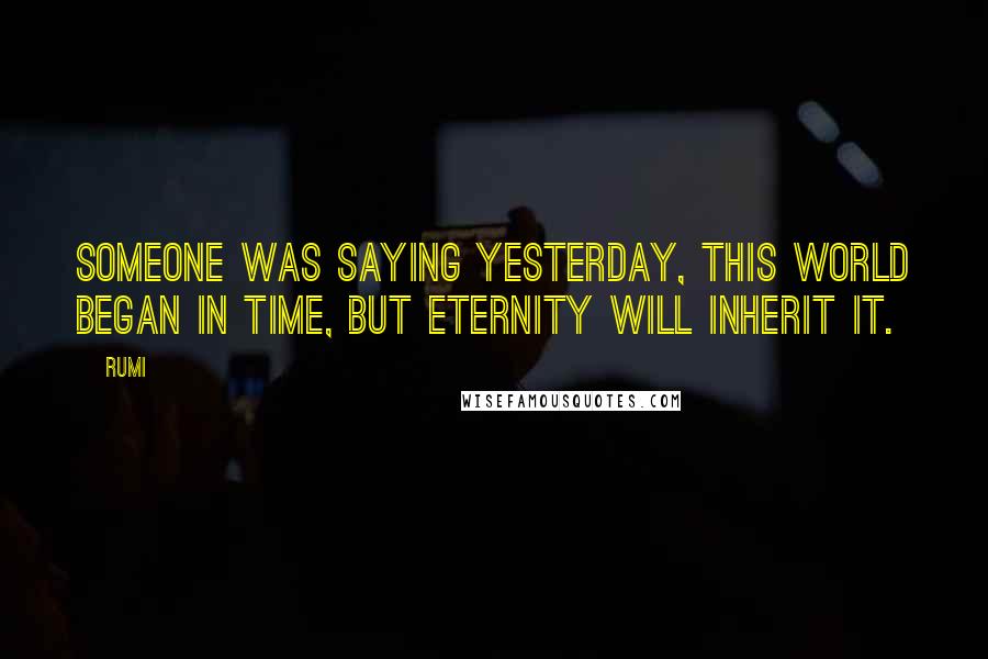 Rumi Quotes: Someone was saying yesterday, This world began in time, but eternity will inherit it.