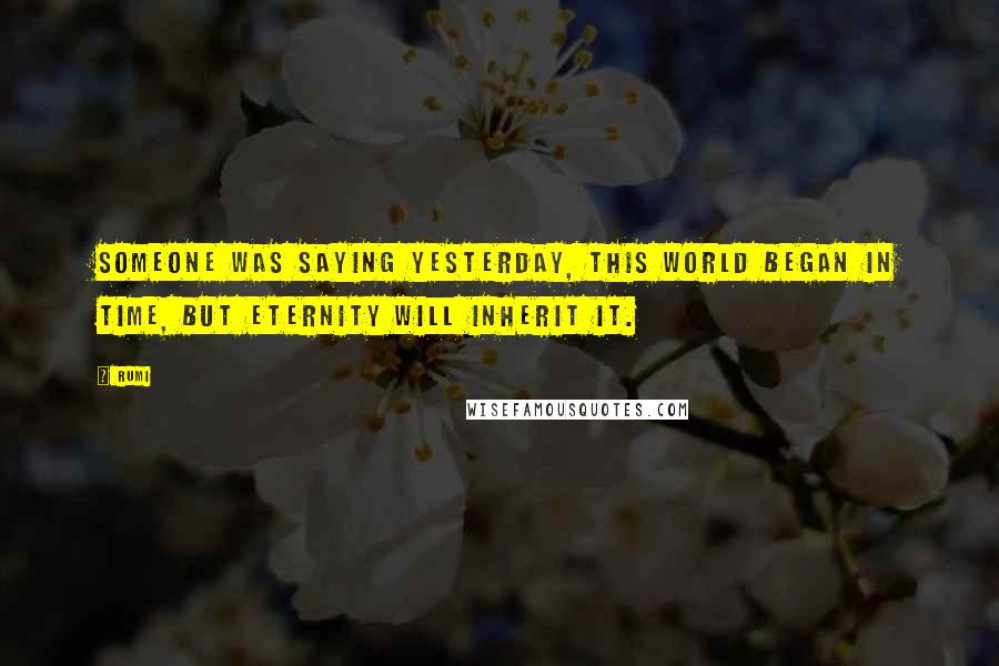 Rumi Quotes: Someone was saying yesterday, This world began in time, but eternity will inherit it.