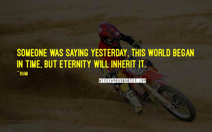 Rumi Quotes: Someone was saying yesterday, This world began in time, but eternity will inherit it.