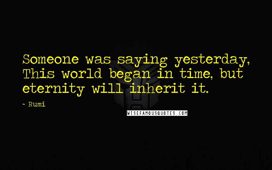 Rumi Quotes: Someone was saying yesterday, This world began in time, but eternity will inherit it.