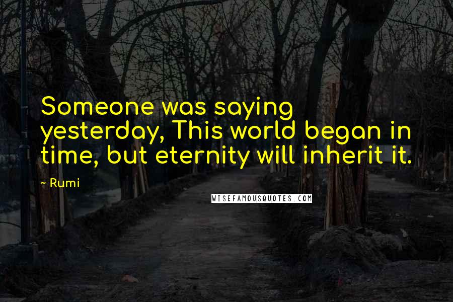 Rumi Quotes: Someone was saying yesterday, This world began in time, but eternity will inherit it.