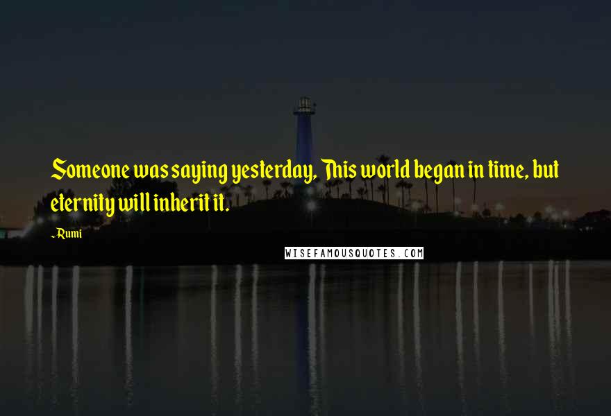 Rumi Quotes: Someone was saying yesterday, This world began in time, but eternity will inherit it.