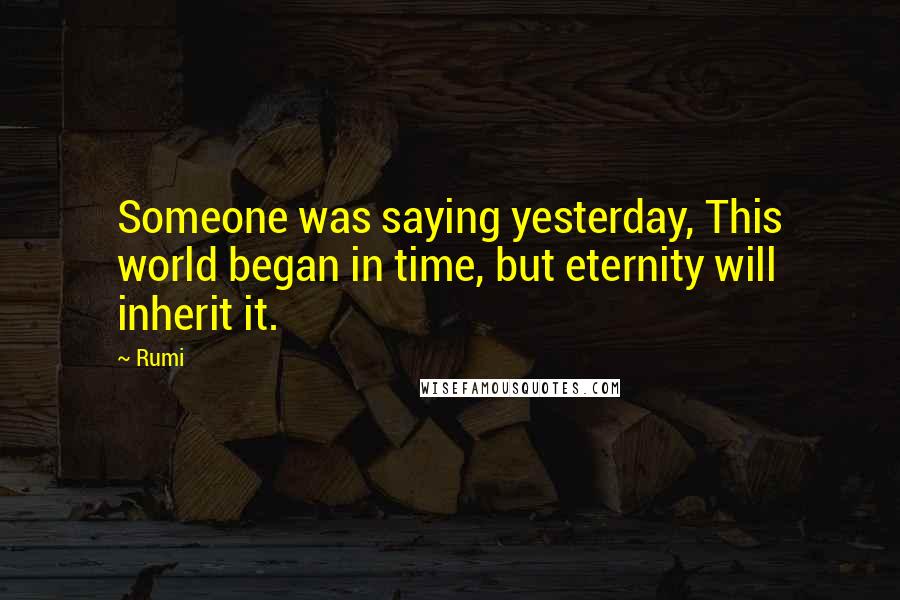 Rumi Quotes: Someone was saying yesterday, This world began in time, but eternity will inherit it.