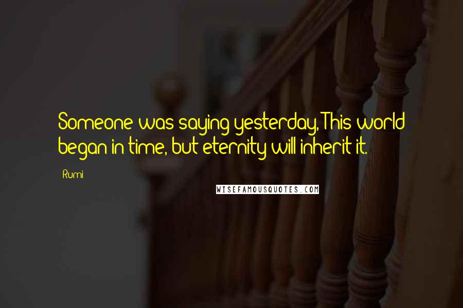 Rumi Quotes: Someone was saying yesterday, This world began in time, but eternity will inherit it.