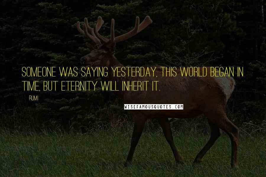 Rumi Quotes: Someone was saying yesterday, This world began in time, but eternity will inherit it.