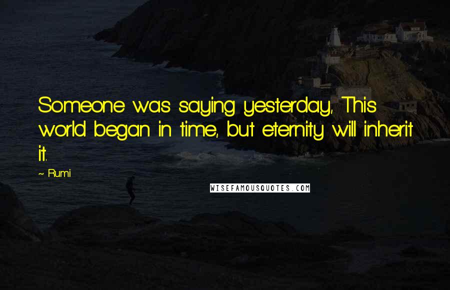 Rumi Quotes: Someone was saying yesterday, This world began in time, but eternity will inherit it.