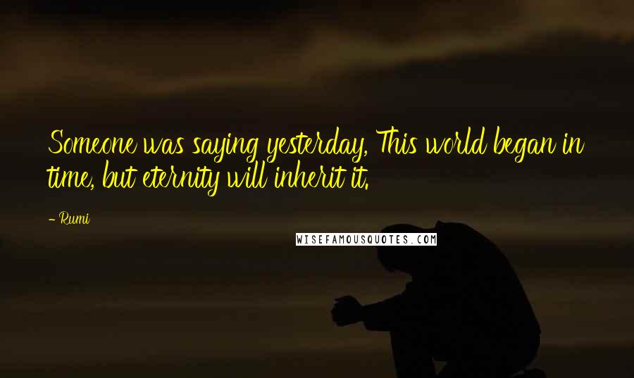 Rumi Quotes: Someone was saying yesterday, This world began in time, but eternity will inherit it.