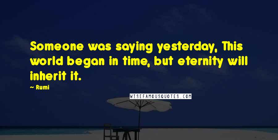 Rumi Quotes: Someone was saying yesterday, This world began in time, but eternity will inherit it.