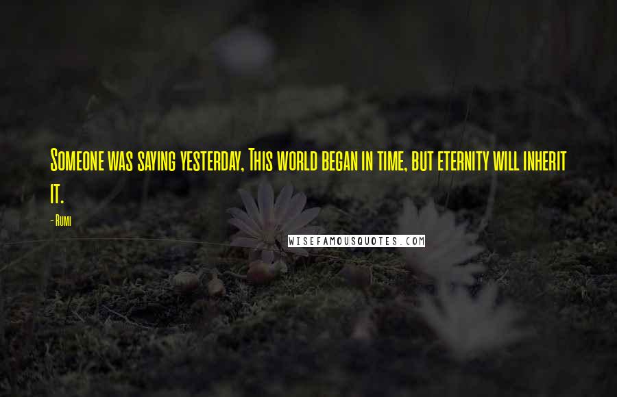 Rumi Quotes: Someone was saying yesterday, This world began in time, but eternity will inherit it.