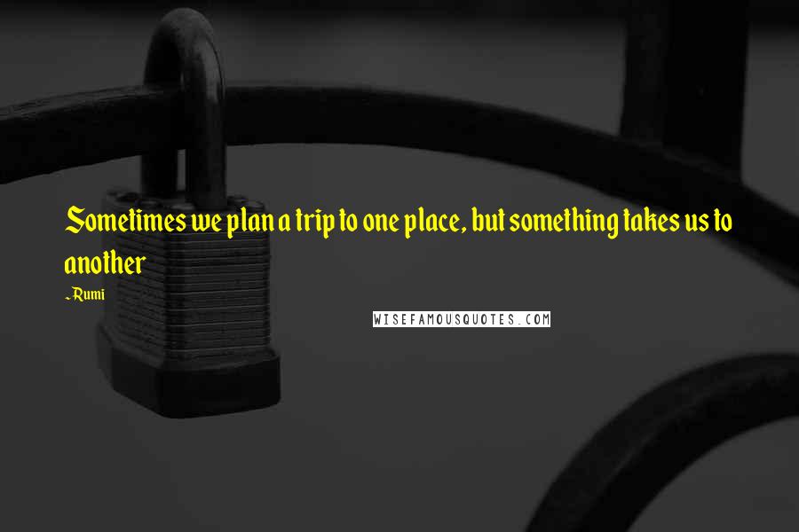 Rumi Quotes: Sometimes we plan a trip to one place, but something takes us to another