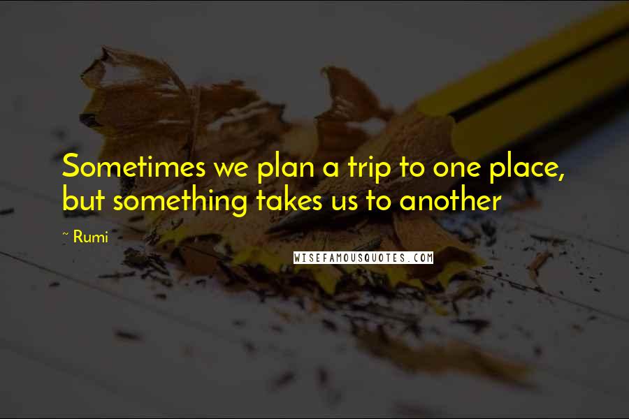 Rumi Quotes: Sometimes we plan a trip to one place, but something takes us to another