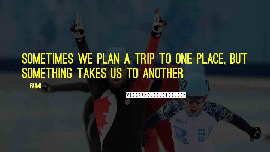 Rumi Quotes: Sometimes we plan a trip to one place, but something takes us to another