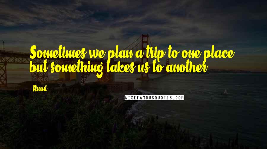 Rumi Quotes: Sometimes we plan a trip to one place, but something takes us to another