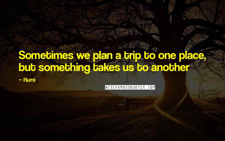 Rumi Quotes: Sometimes we plan a trip to one place, but something takes us to another