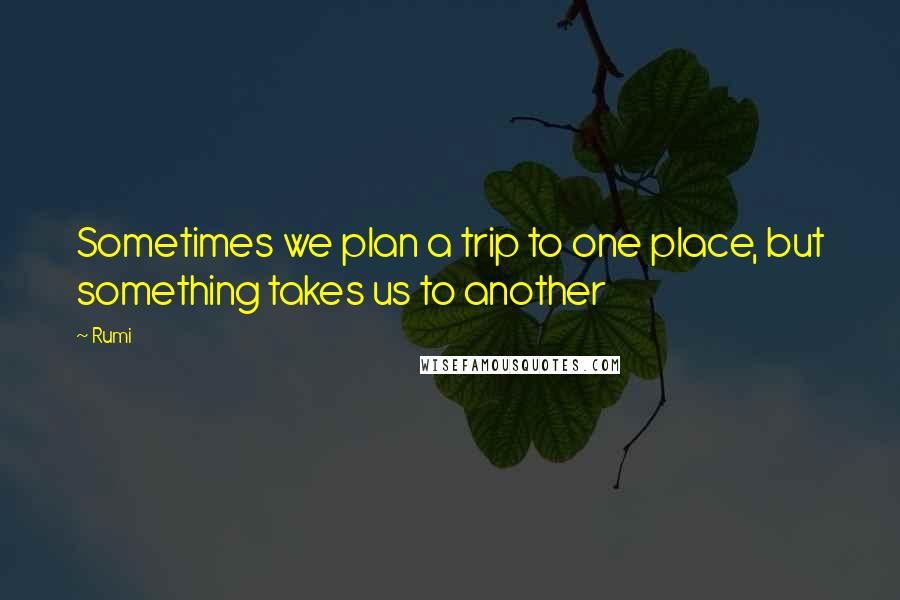 Rumi Quotes: Sometimes we plan a trip to one place, but something takes us to another