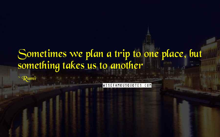 Rumi Quotes: Sometimes we plan a trip to one place, but something takes us to another