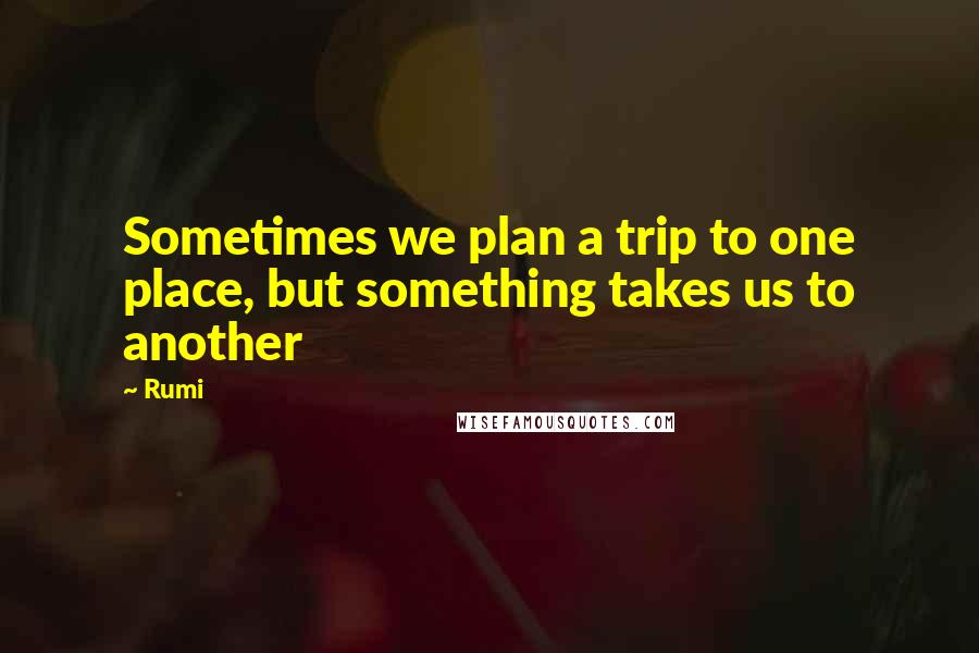 Rumi Quotes: Sometimes we plan a trip to one place, but something takes us to another