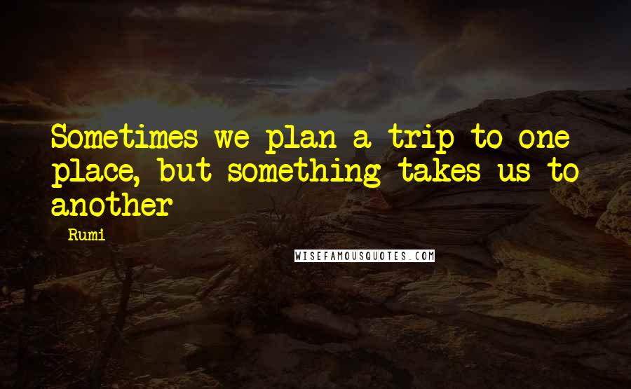 Rumi Quotes: Sometimes we plan a trip to one place, but something takes us to another