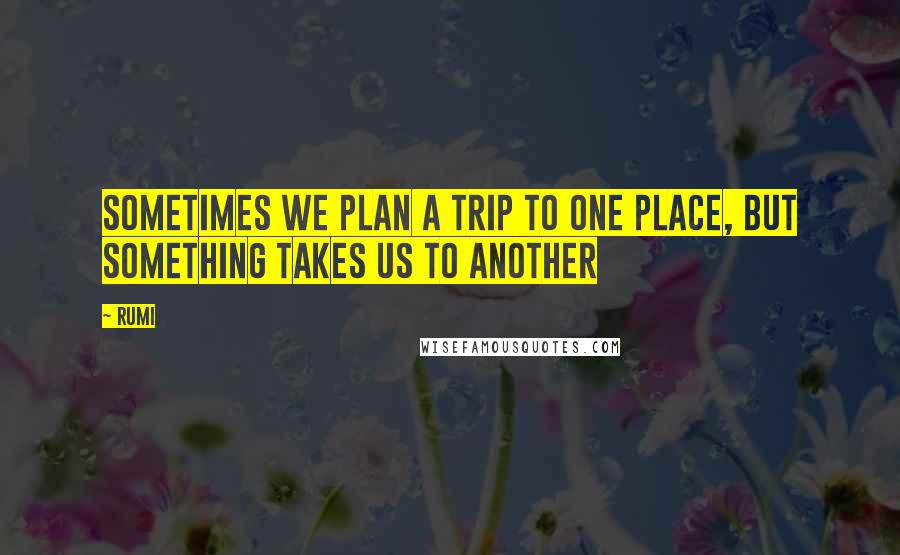 Rumi Quotes: Sometimes we plan a trip to one place, but something takes us to another
