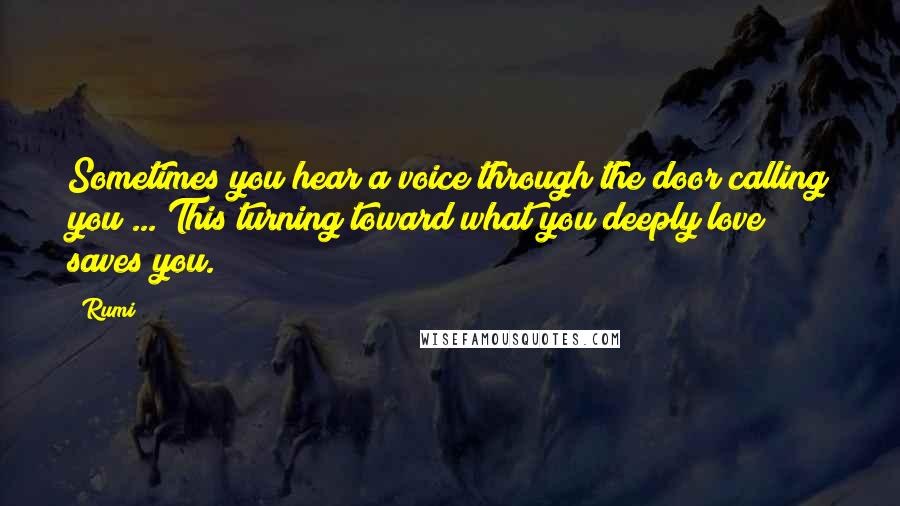 Rumi Quotes: Sometimes you hear a voice through the door calling you ... This turning toward what you deeply love saves you.