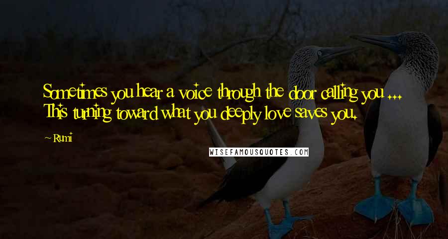 Rumi Quotes: Sometimes you hear a voice through the door calling you ... This turning toward what you deeply love saves you.