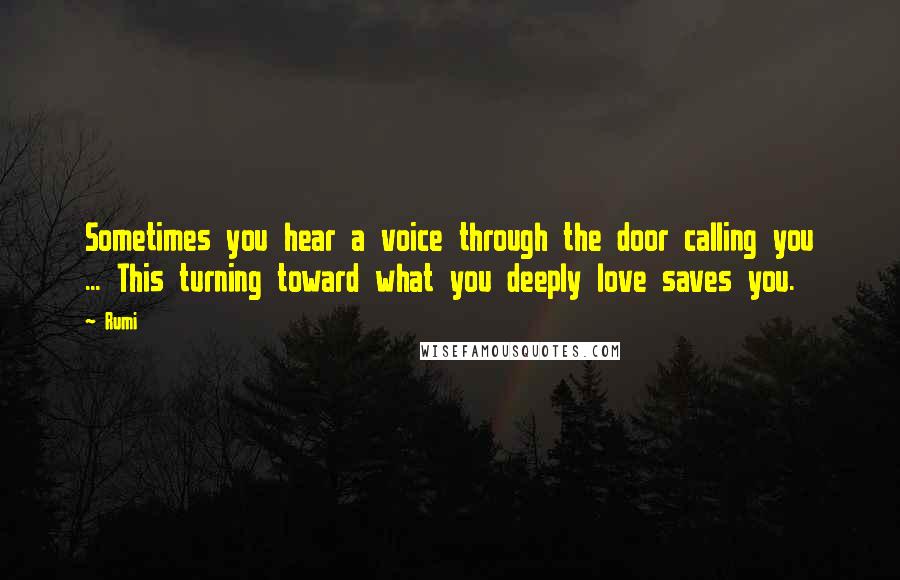 Rumi Quotes: Sometimes you hear a voice through the door calling you ... This turning toward what you deeply love saves you.