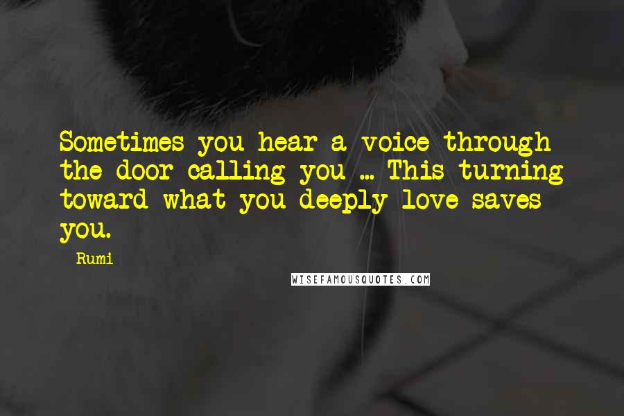 Rumi Quotes: Sometimes you hear a voice through the door calling you ... This turning toward what you deeply love saves you.