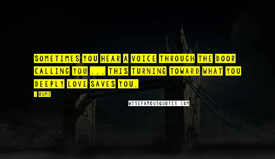 Rumi Quotes: Sometimes you hear a voice through the door calling you ... This turning toward what you deeply love saves you.