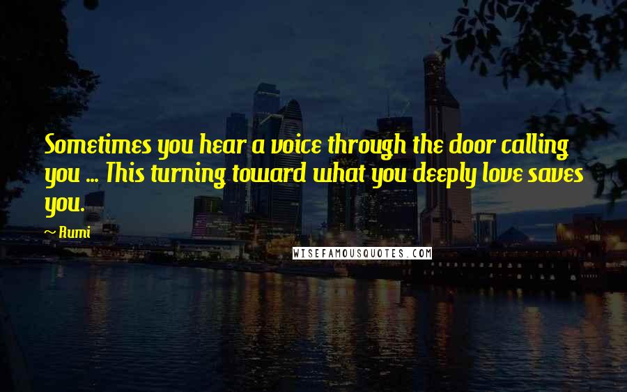 Rumi Quotes: Sometimes you hear a voice through the door calling you ... This turning toward what you deeply love saves you.