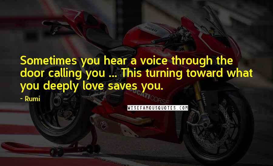 Rumi Quotes: Sometimes you hear a voice through the door calling you ... This turning toward what you deeply love saves you.