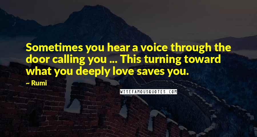 Rumi Quotes: Sometimes you hear a voice through the door calling you ... This turning toward what you deeply love saves you.