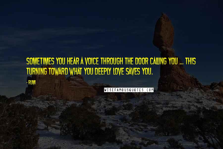 Rumi Quotes: Sometimes you hear a voice through the door calling you ... This turning toward what you deeply love saves you.