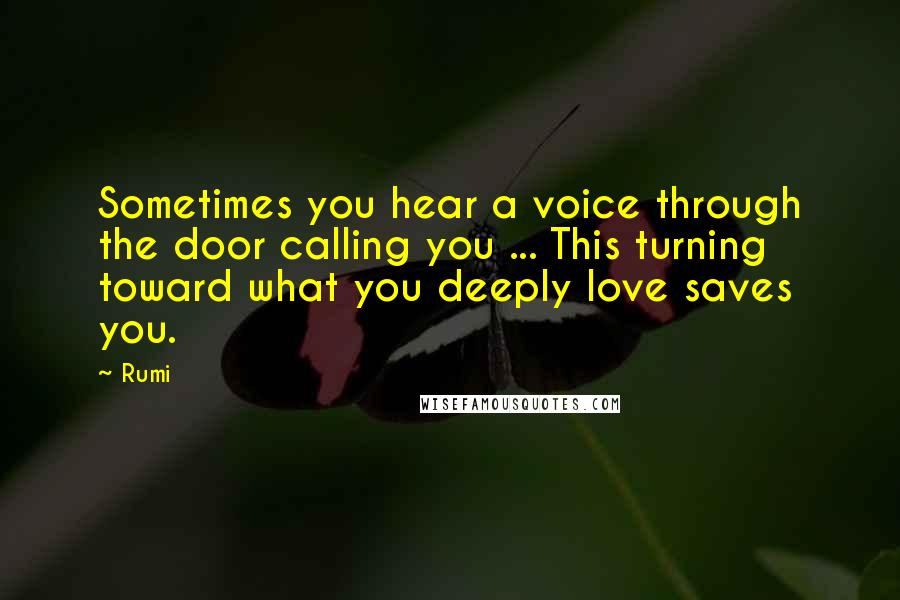 Rumi Quotes: Sometimes you hear a voice through the door calling you ... This turning toward what you deeply love saves you.