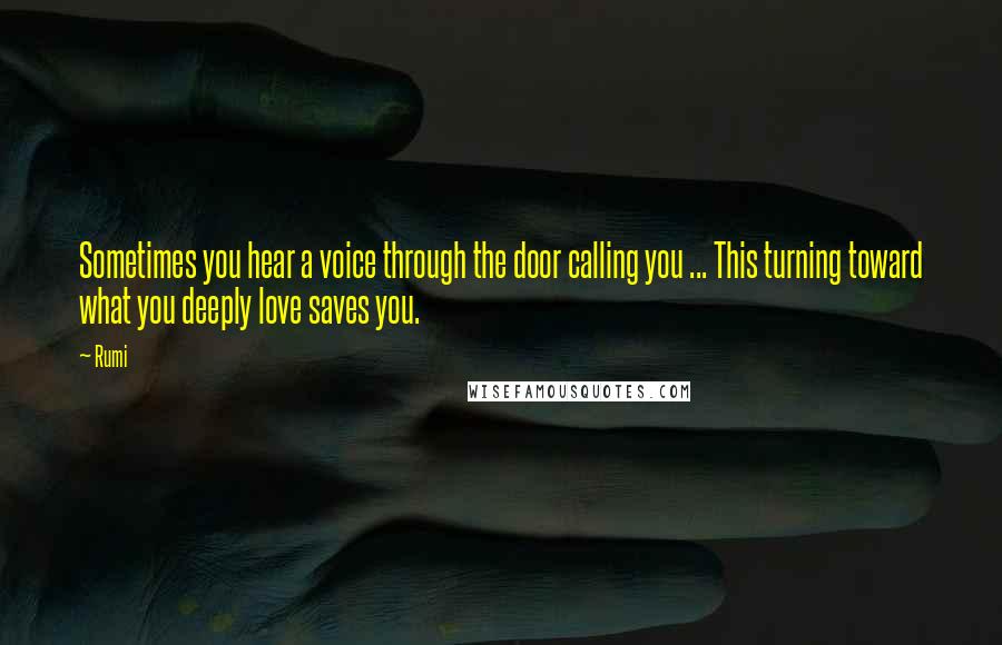 Rumi Quotes: Sometimes you hear a voice through the door calling you ... This turning toward what you deeply love saves you.