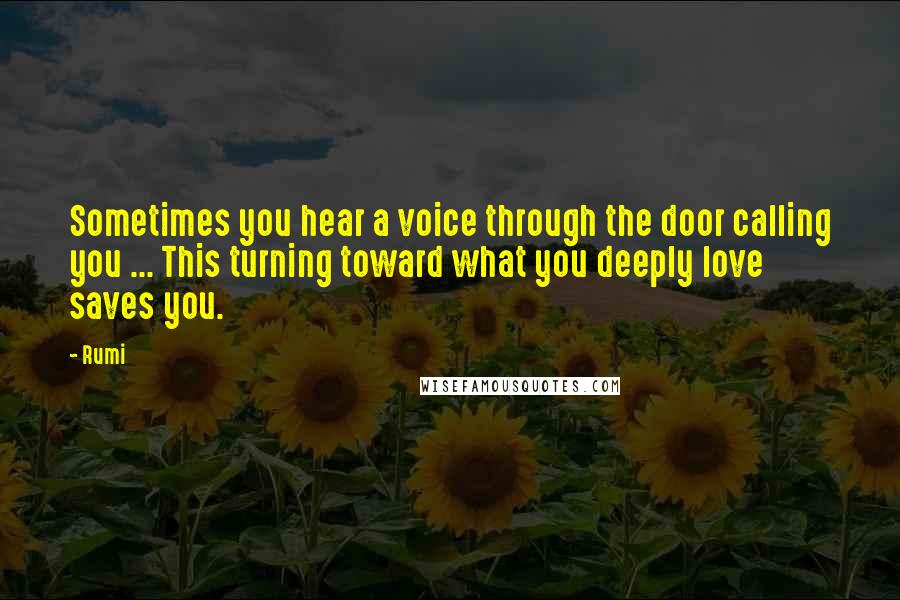 Rumi Quotes: Sometimes you hear a voice through the door calling you ... This turning toward what you deeply love saves you.