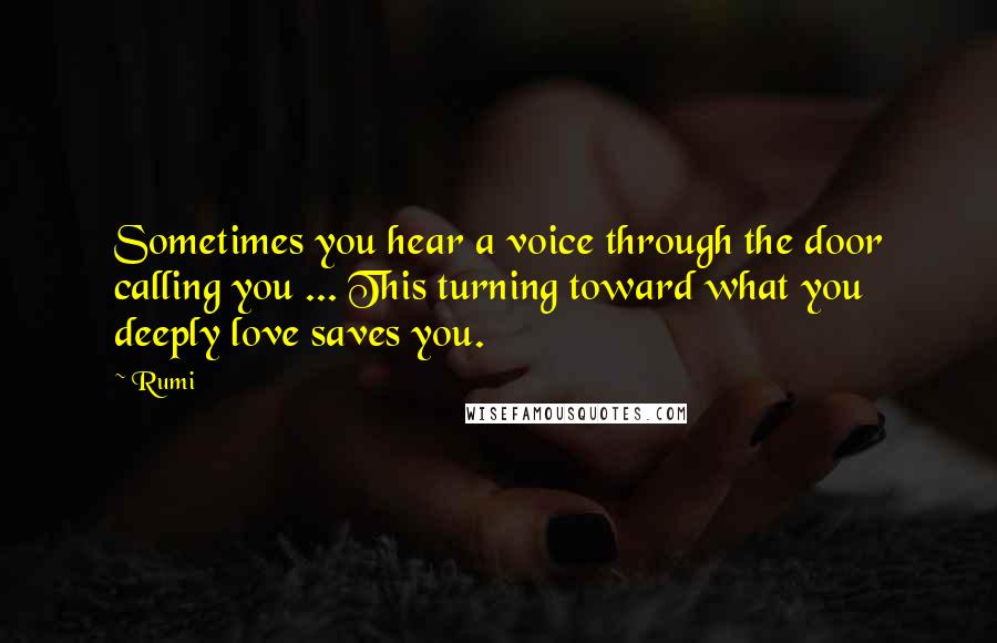 Rumi Quotes: Sometimes you hear a voice through the door calling you ... This turning toward what you deeply love saves you.