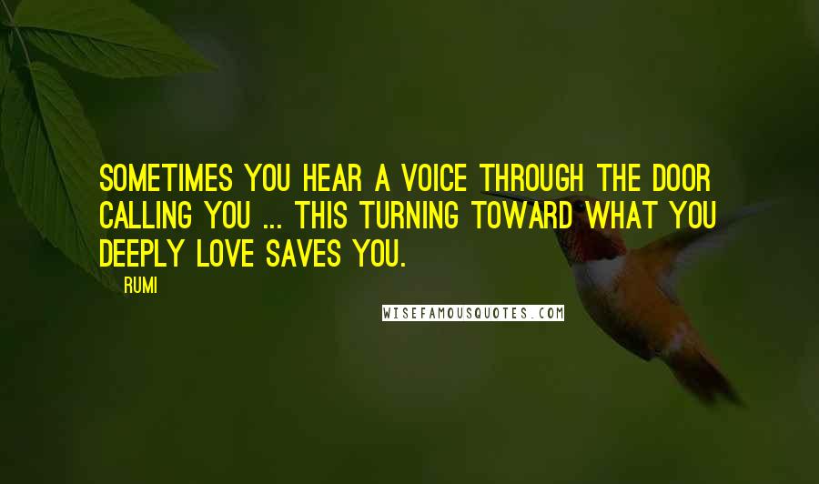 Rumi Quotes: Sometimes you hear a voice through the door calling you ... This turning toward what you deeply love saves you.