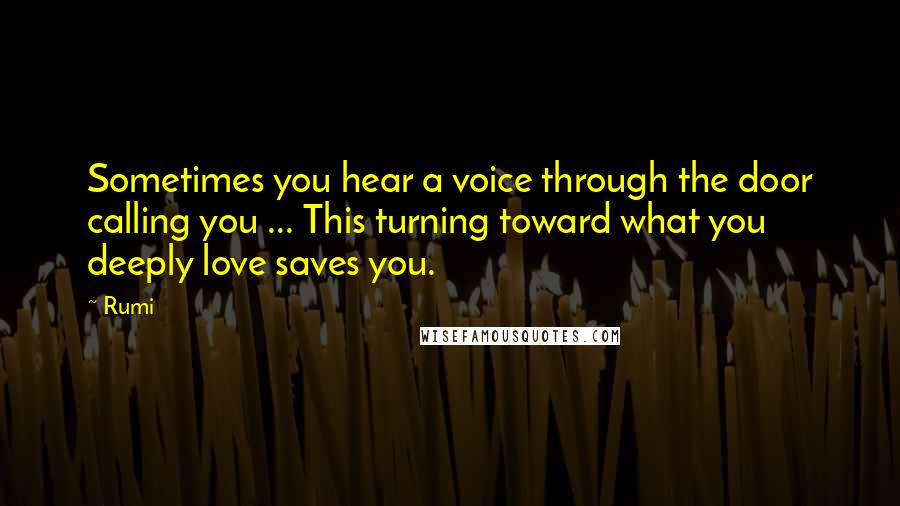 Rumi Quotes: Sometimes you hear a voice through the door calling you ... This turning toward what you deeply love saves you.