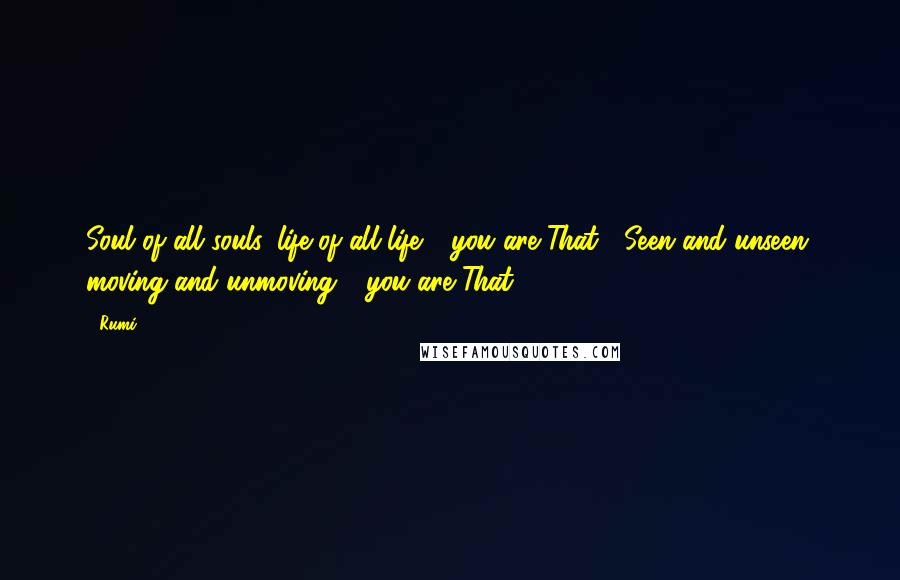 Rumi Quotes: Soul of all souls, life of all life - you are That.  Seen and unseen, moving and unmoving - you are That.