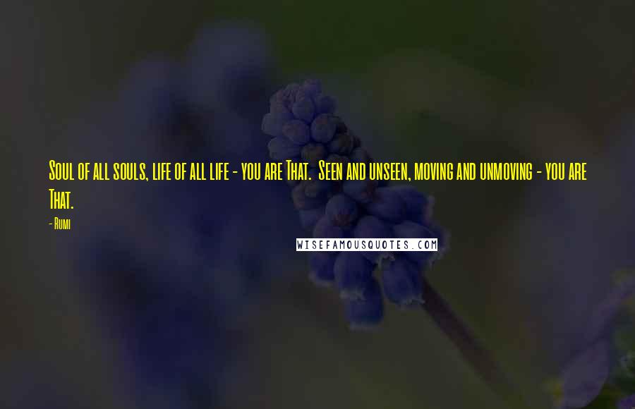 Rumi Quotes: Soul of all souls, life of all life - you are That.  Seen and unseen, moving and unmoving - you are That.