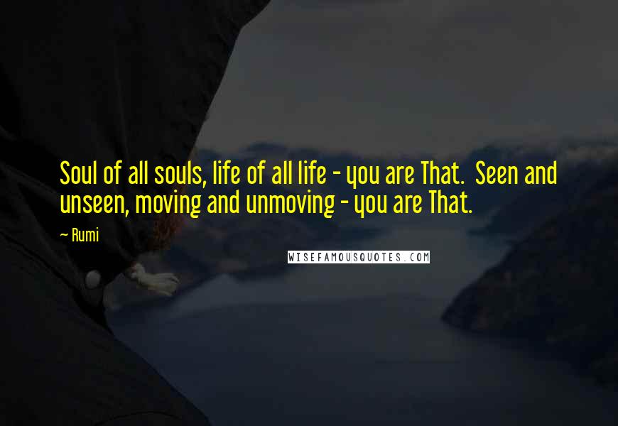 Rumi Quotes: Soul of all souls, life of all life - you are That.  Seen and unseen, moving and unmoving - you are That.