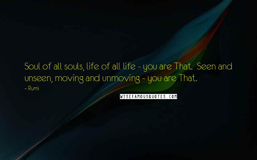 Rumi Quotes: Soul of all souls, life of all life - you are That.  Seen and unseen, moving and unmoving - you are That.