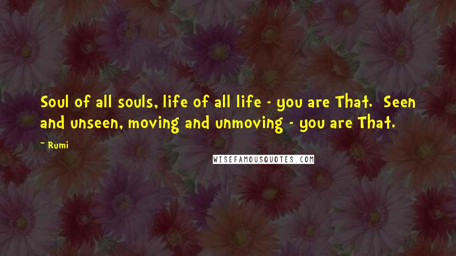 Rumi Quotes: Soul of all souls, life of all life - you are That.  Seen and unseen, moving and unmoving - you are That.