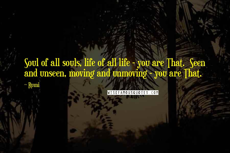 Rumi Quotes: Soul of all souls, life of all life - you are That.  Seen and unseen, moving and unmoving - you are That.