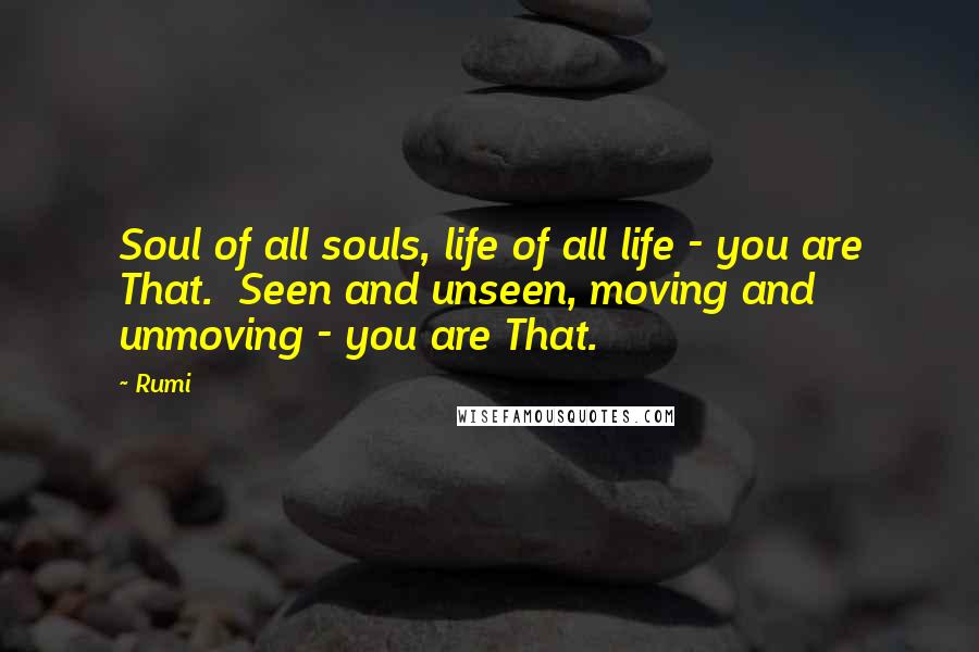 Rumi Quotes: Soul of all souls, life of all life - you are That.  Seen and unseen, moving and unmoving - you are That.