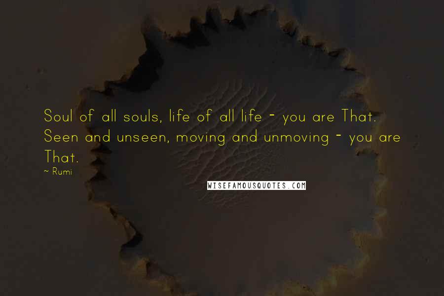 Rumi Quotes: Soul of all souls, life of all life - you are That.  Seen and unseen, moving and unmoving - you are That.
