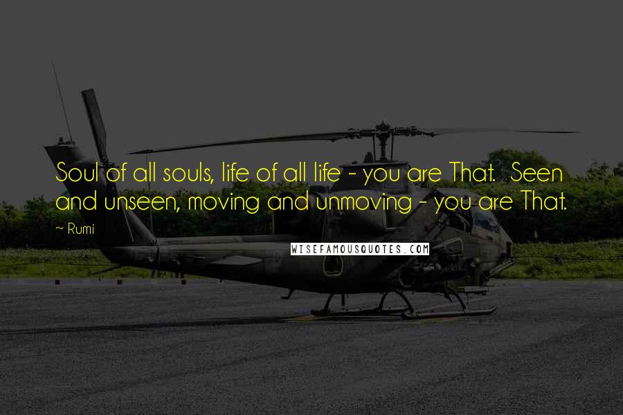 Rumi Quotes: Soul of all souls, life of all life - you are That.  Seen and unseen, moving and unmoving - you are That.