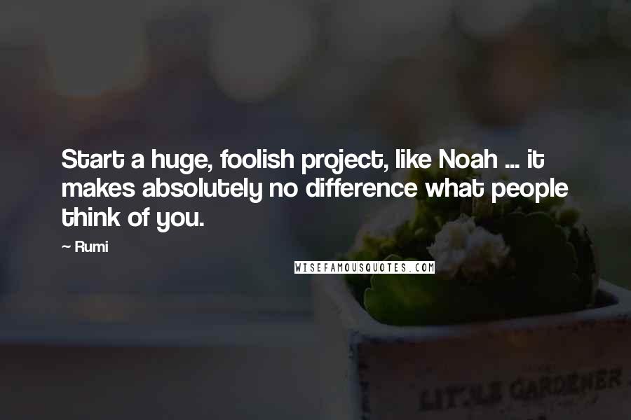 Rumi Quotes: Start a huge, foolish project, like Noah ... it makes absolutely no difference what people think of you.